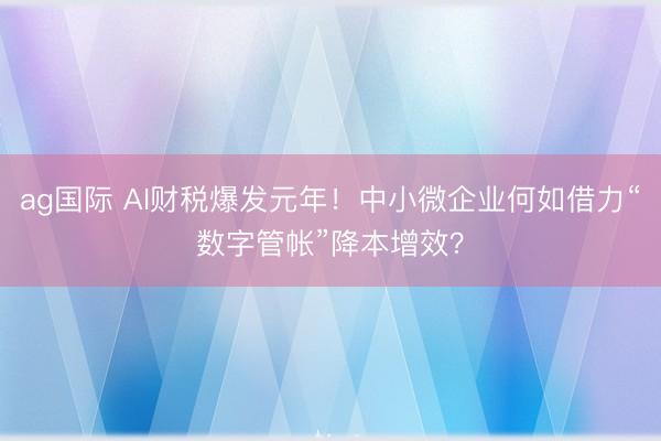 ag國際 AI財稅爆發元年！中小微企業何如借力“數字管帳”降本增效？