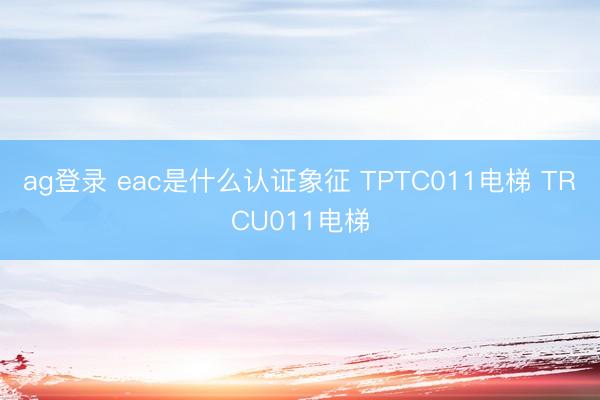 ag登錄 eac是什么認(rèn)證象征 TPTC011電梯 TRCU011電梯