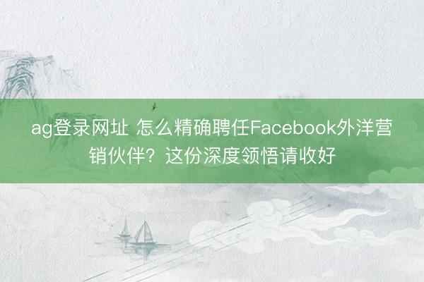 ag登錄網(wǎng)址 怎么精確聘任Facebook外洋營(yíng)銷伙伴？這份深度領(lǐng)悟請(qǐng)收好