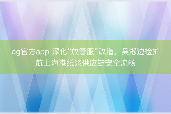 ag官方app 深化“放管服”改造，吳淞邊檢護(hù)航上海港紙漿供應(yīng)鏈安全流暢