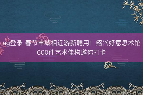 ag登錄 春節申城相近游新聘用！紹興好意思術館600件藝術佳構邀你打卡