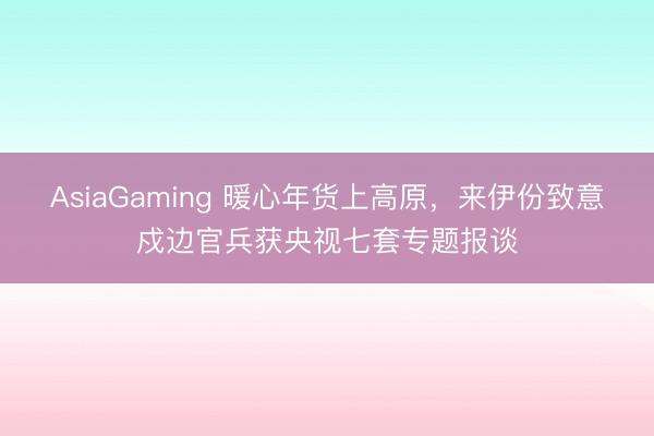 AsiaGaming 暖心年貨上高原，來伊份致意戍邊官兵獲央視七套專題報談