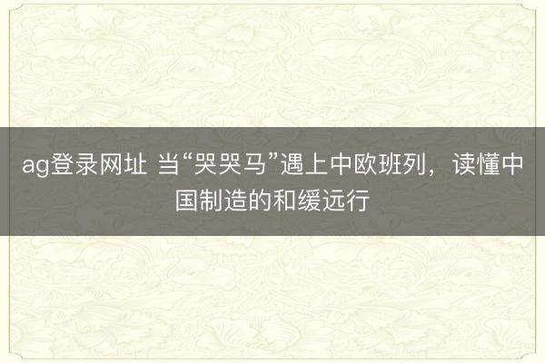 ag登錄網址 當“哭哭馬”遇上中歐班列，讀懂中國制造的和緩遠行