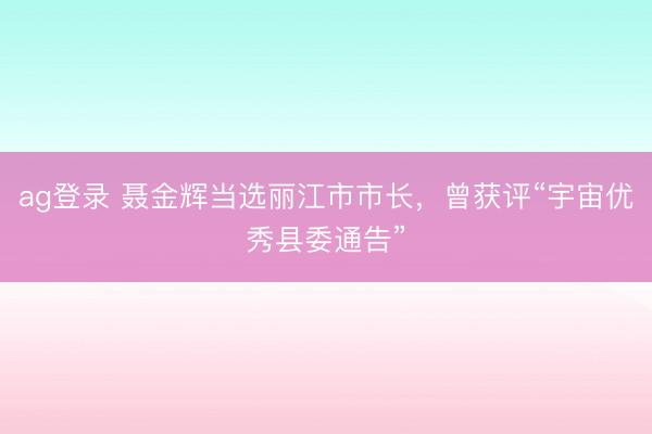 ag登錄 聶金輝當選麗江市市長，曾獲評“宇宙優秀縣委通告”
