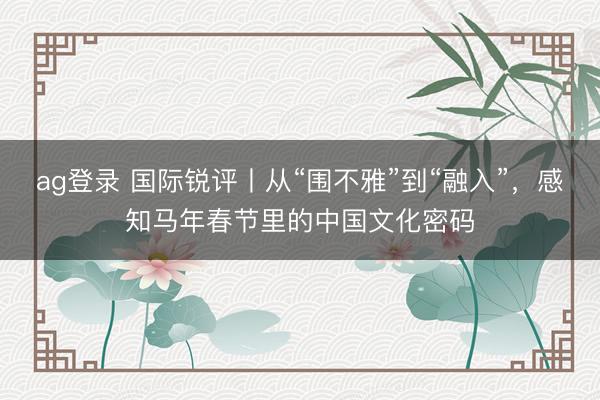 ag登錄 國際銳評丨從“圍不雅”到“融入”，感知馬年春節(jié)里的中國文化密碼