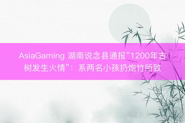 AsiaGaming 湖南說念縣通報“1200年古樹發(fā)生火情”：系兩名小孩扔炮竹所致