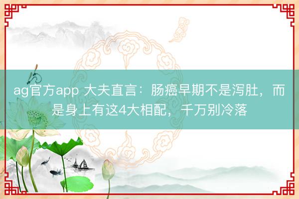 ag官方app 大夫直言：腸癌早期不是瀉肚，而是身上有這4大相配，千萬別冷落