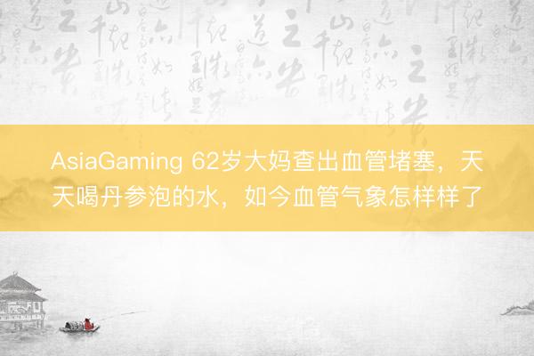 AsiaGaming 62歲大媽查出血管堵塞，天天喝丹參泡的水，如今血管氣象怎樣樣了