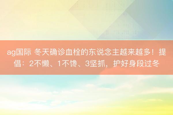 ag國際 冬天確診血栓的東說念主越來越多！提倡：2不懶、1不饞、3堅抓，護好身段過冬