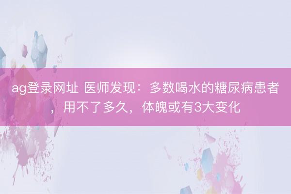ag登錄網址 醫師發現：多數喝水的糖尿病患者，用不了多久，體魄或有3大變化