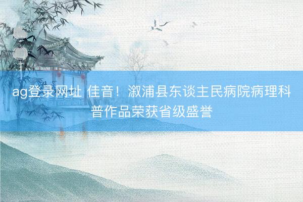 ag登錄網(wǎng)址 佳音！溆浦縣東談主民病院病理科普作品榮獲省級盛譽
