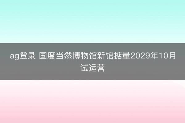 ag登錄 國(guó)度當(dāng)然博物館新館掂量2029年10月試運(yùn)營(yíng)
