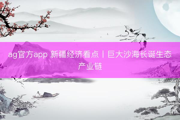 ag官方app 新疆經(jīng)濟(jì)看點丨巨大沙海長誕生態(tài)產(chǎn)業(yè)鏈