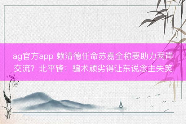 ag官方app 賴清德任命蘇嘉全稱要助力兩岸交流？北平鋒：騙術(shù)頑劣得讓東說念主失笑