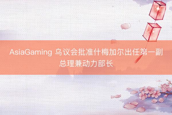 AsiaGaming 烏議會(huì)批準(zhǔn)什梅加爾出任第一副總理兼動(dòng)力部長(zhǎng)