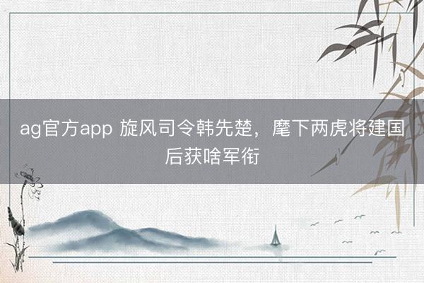 ag官方app 旋風(fēng)司令韓先楚，麾下兩虎將建國(guó)后獲啥軍銜