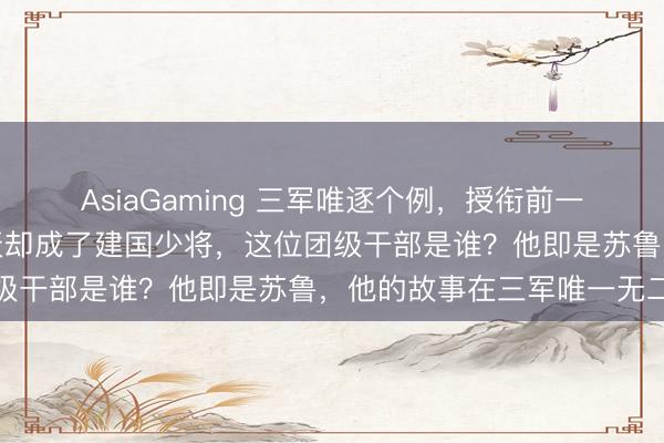AsiaGaming 三軍唯逐個例，授銜前一天照舊團級干部，第二天卻成了建國少將，這位團級干部是誰？他即是蘇魯，他的故事在三軍唯一無二