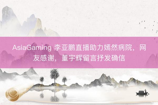 AsiaGaming 李亞鵬直播助力嫣然病院，網友感謝，董宇輝留言抒發確信