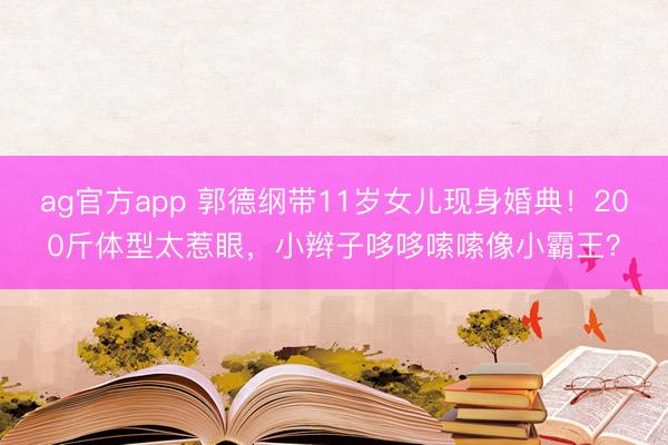 ag官方app 郭德綱帶11歲女兒現(xiàn)身婚典！200斤體型太惹眼，小辮子哆哆嗦嗦像小霸王？
