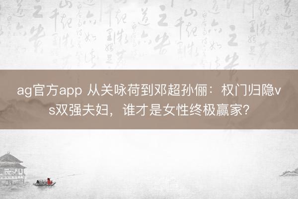 ag官方app 從關(guān)詠荷到鄧超孫儷：權(quán)門歸隱vs雙強(qiáng)夫婦，誰才是女性終極贏家？