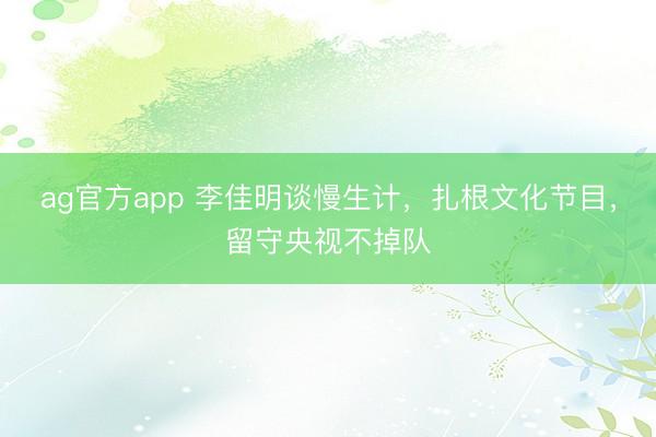 ag官方app 李佳明談慢生計，扎根文化節目，留守央視不掉隊