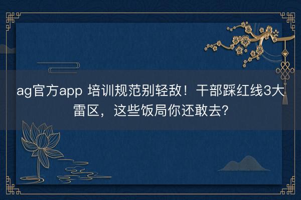 ag官方app 培訓規范別輕敵！干部踩紅線3大雷區，這些飯局你還敢去？