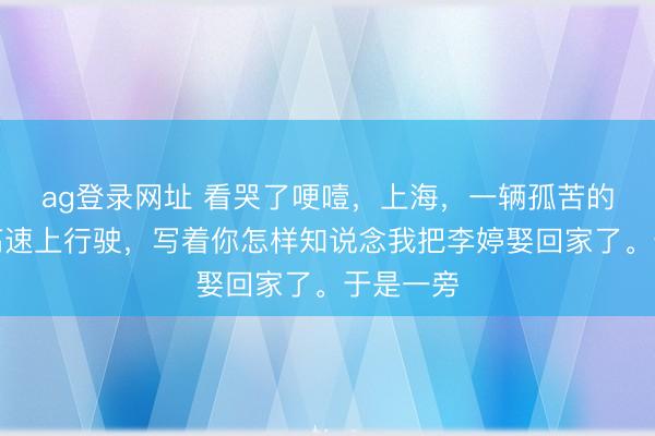 ag登錄網(wǎng)址 看哭了哽噎，上海，一輛孤苦的婚車(chē)在高速上行駛，寫(xiě)著你怎樣知說(shuō)念我把李婷娶回家了。于是一旁