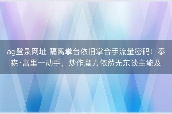 ag登錄網址 隔離拳臺依舊掌合手流量密碼！泰森·富里一動手，炒作魔力依然無東談主能及
