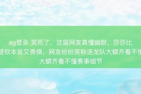 ag登錄 笑死了，這屆網(wǎng)友真懂幽默，莎莎比劃技政策楚欽本旨又畏懼，網(wǎng)友紛紛笑稱連龍隊(duì)大蟒齊看不懂賽事細(xì)節(jié)