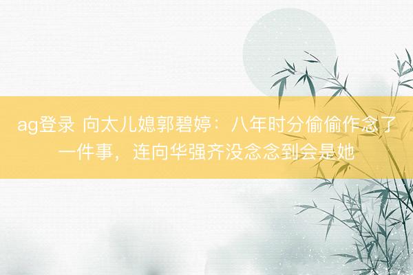 ag登錄 向太兒媳郭碧婷：八年時分偷偷作念了一件事，連向華強(qiáng)齊沒念念到會是她