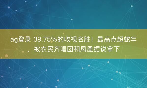 ag登錄 39.75%的收視名勝！最高點超蛇年，被農(nóng)民齊唱團(tuán)和鳳凰據(jù)說拿下