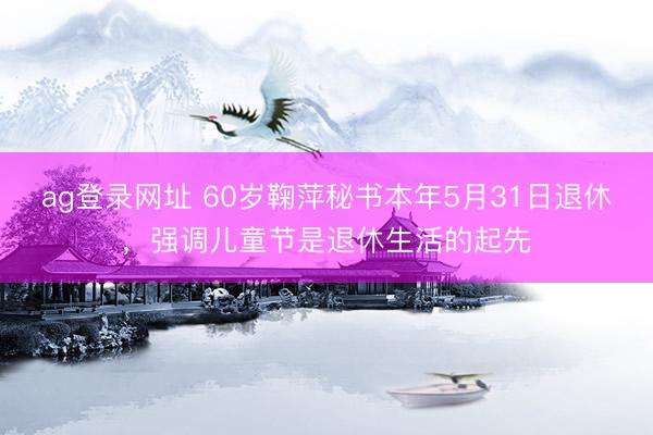 ag登錄網址 60歲鞠萍秘書本年5月31日退休，強調兒童節是退休生活的起先
