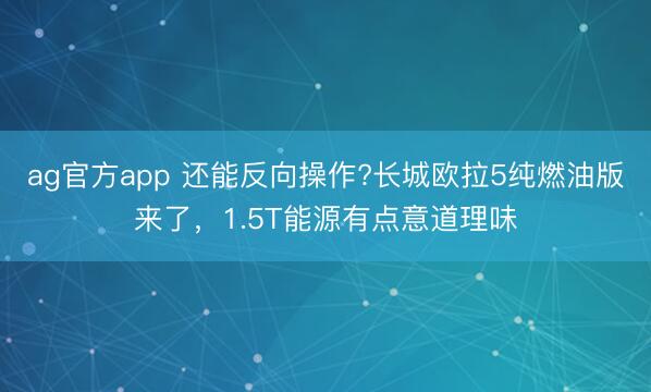 ag官方app 還能反向操作?長(zhǎng)城歐拉5純?nèi)加桶鎭?lái)了，1.5T能源有點(diǎn)意道理味