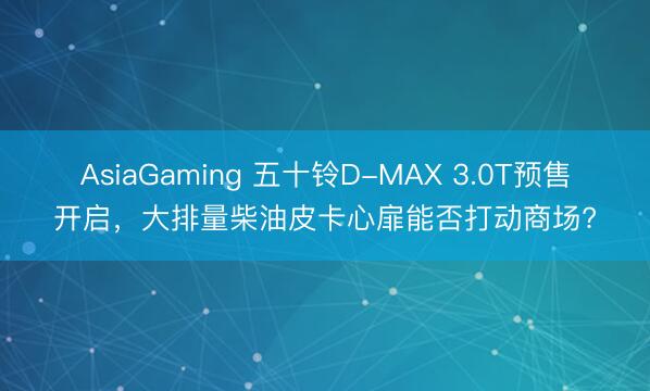 AsiaGaming 五十鈴D-MAX 3.0T預(yù)售開啟，大排量柴油皮卡心扉能否打動(dòng)商場?