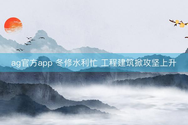 ag官方app 冬修水利忙 工程建筑掀攻堅上升