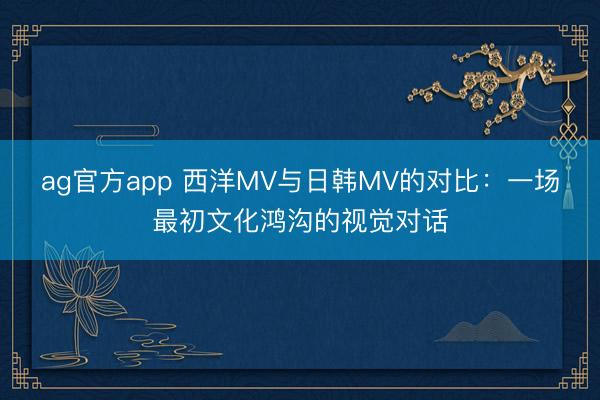 ag官方app 西洋MV與日韓MV的對比：一場最初文化鴻溝的視覺對話