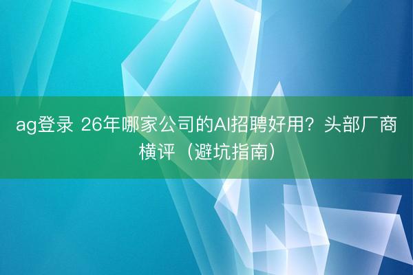 ag登錄 26年哪家公司的AI招聘好用？頭部廠商橫評(píng)（避坑指南）