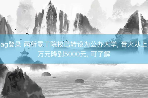 ag登錄 兩所零丁院校已轉設為公辦大學， 膏火從上萬元降到5000元， 可了解