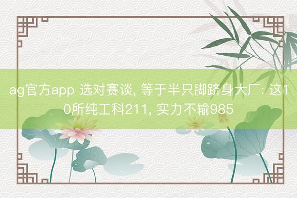 ag官方app 選對賽談, 等于半只腳躋身大廠: 這10所純工科211, 實力不輸985