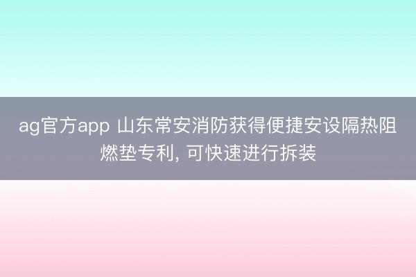 ag官方app 山東常安消防獲得便捷安設隔熱阻燃墊專利， 可快速進行拆裝