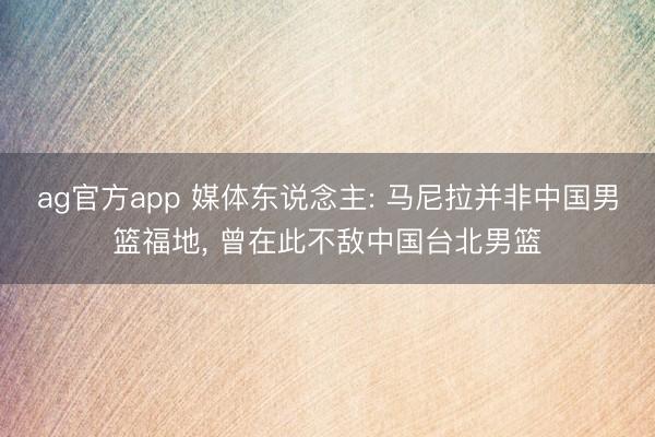 ag官方app 媒體東說念主: 馬尼拉并非中國男籃福地， 曾在此不敵中國臺北男籃