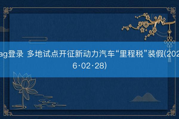 ag登錄 多地試點開征新動力汽車“里程稅”裝假(2026·02·28)