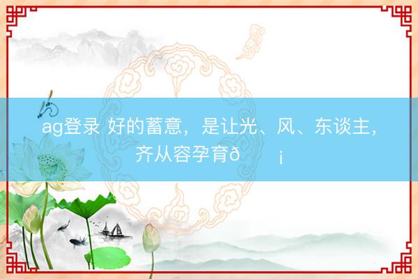 ag登錄 好的蓄意，是讓光、風(fēng)、東談主，齊從容孕育??